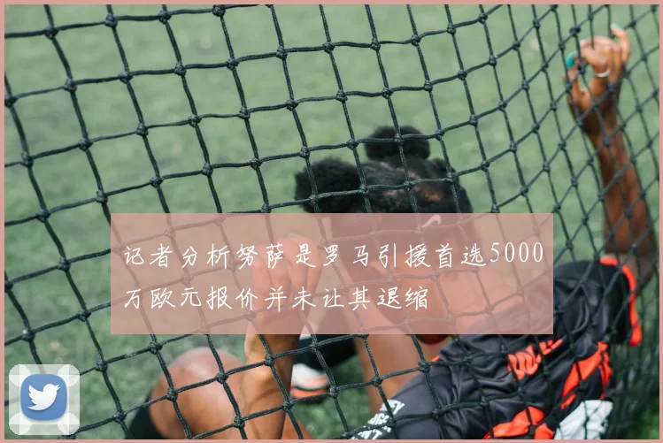 记者分析努萨是罗马引援首选5000万欧元报价并未让其退缩