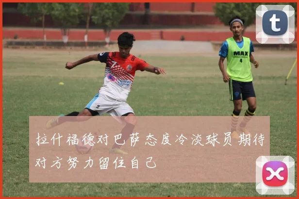 拉什福德对巴萨态度冷淡球员期待对方努力留住自己