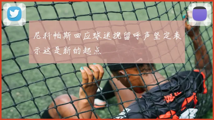 尼科帕斯回应球迷挽留呼声坚定表示这是新的起点