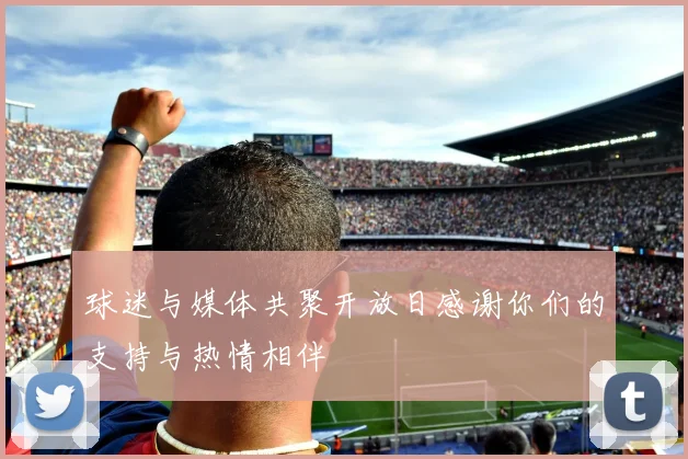 球迷与媒体共聚开放日感谢你们的支持与热情相伴