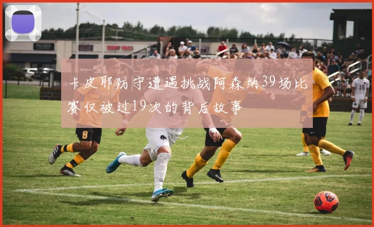 卡皮耶防守遭遇挑战阿森纳39场比赛仅被过19次的背后故事