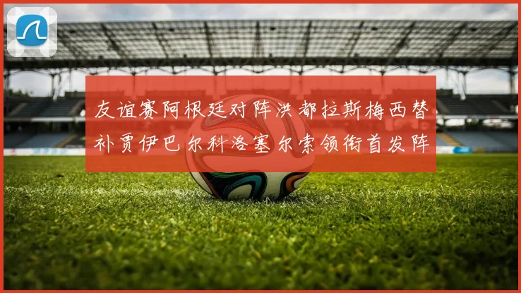 友谊赛阿根廷对阵洪都拉斯梅西替补贾伊巴尔科洛塞尔索领衔首发阵容
