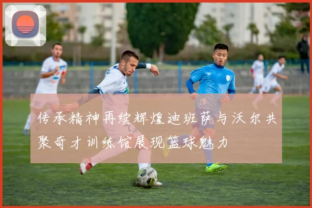传承精神再续辉煌迪班萨与沃尔共聚奇才训练馆展现篮球魅力