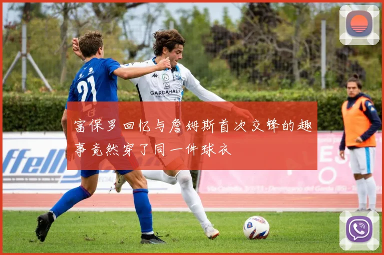 富保罗回忆与詹姆斯首次交锋的趣事竟然穿了同一件球衣