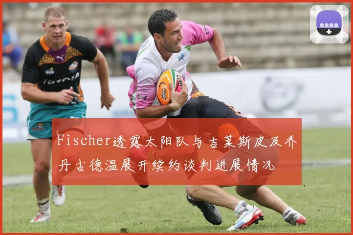 Fischer透露太阳队与吉莱斯皮及乔丹古德温展开续约谈判进展情况