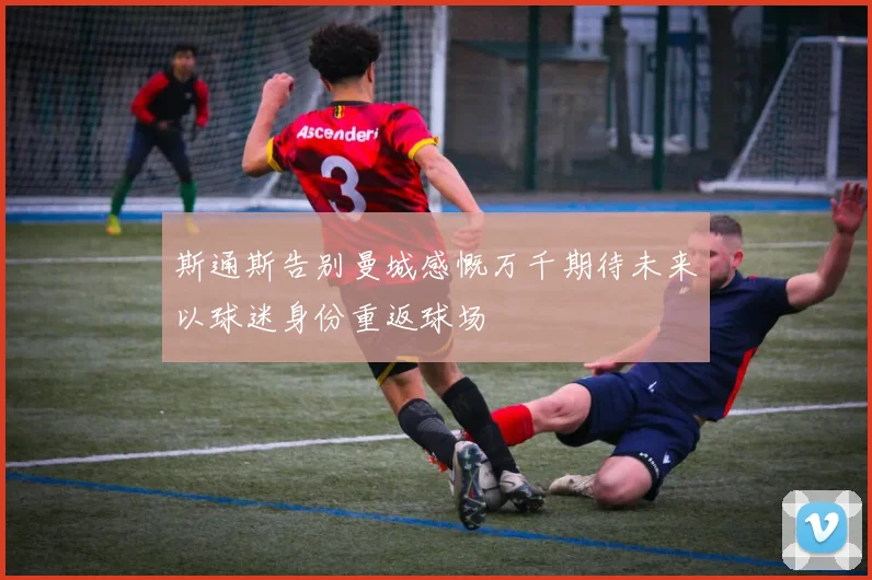 斯通斯告别曼城感慨万千期待未来以球迷身份重返球场