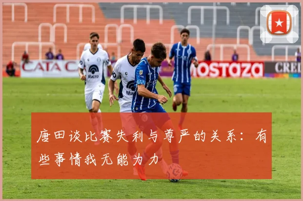 唐田谈比赛失利与尊严的关系：有些事情我无能为力