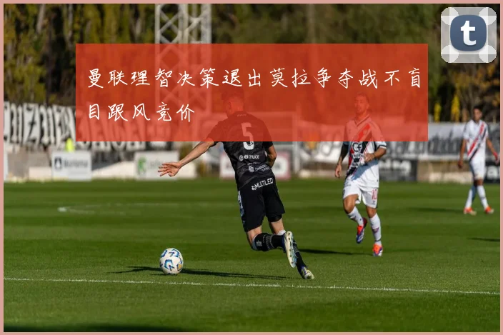 曼联理智决策退出莫拉争夺战不盲目跟风竞价