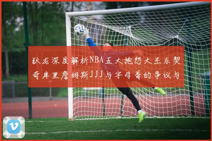 狄龙深度解析NBA五大抱怨大王东契奇库里詹姆斯JJJ与字母哥的争议与影响