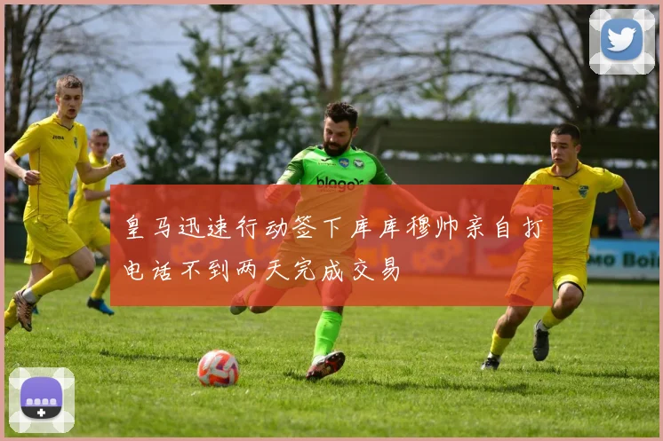 皇马迅速行动签下库库穆帅亲自打电话不到两天完成交易