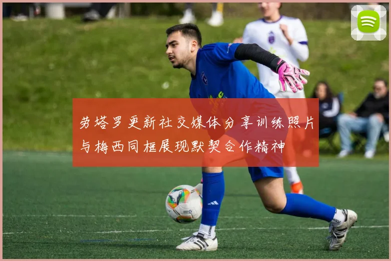 劳塔罗更新社交媒体分享训练照片与梅西同框展现默契合作精神