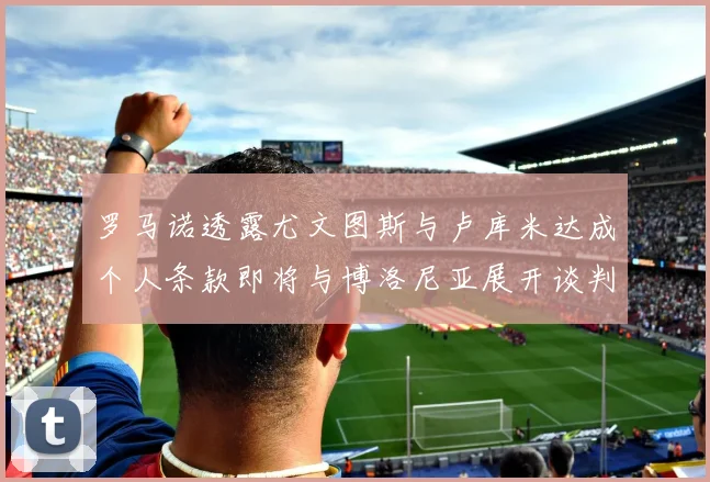 罗马诺透露尤文图斯与卢库米达成个人条款即将与博洛尼亚展开谈判