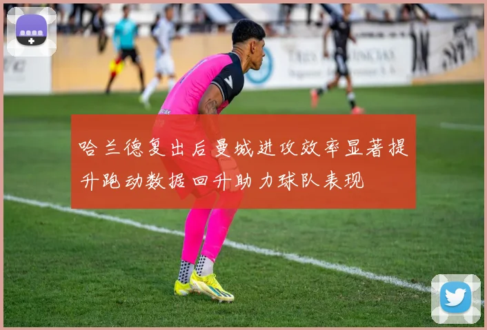 哈兰德复出后曼城进攻效率显著提升跑动数据回升助力球队表现