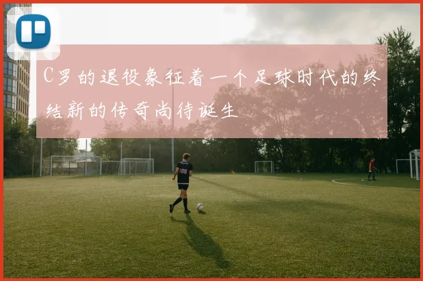 C罗的退役象征着一个足球时代的终结新的传奇尚待诞生