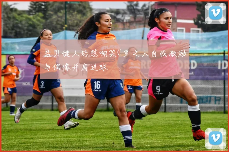 盐贝健人怒怼嘲笑C罗之人自我激励与偶像并肩进球
