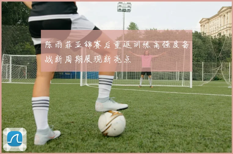 陈雨菲亚锦赛后重返训练高强度备战新周期展现新亮点