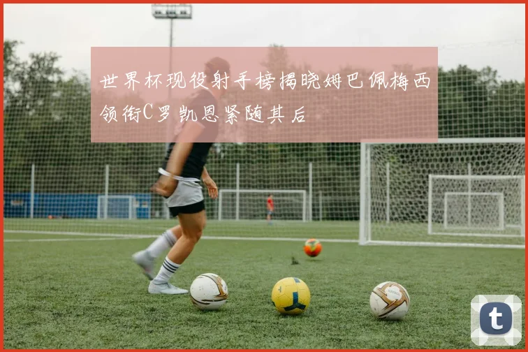 世界杯现役射手榜揭晓姆巴佩梅西领衔C罗凯恩紧随其后