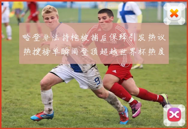 哈登非法持枪被捕后保释引发热议热搜榜单瞬间登顶超越世界杯热度