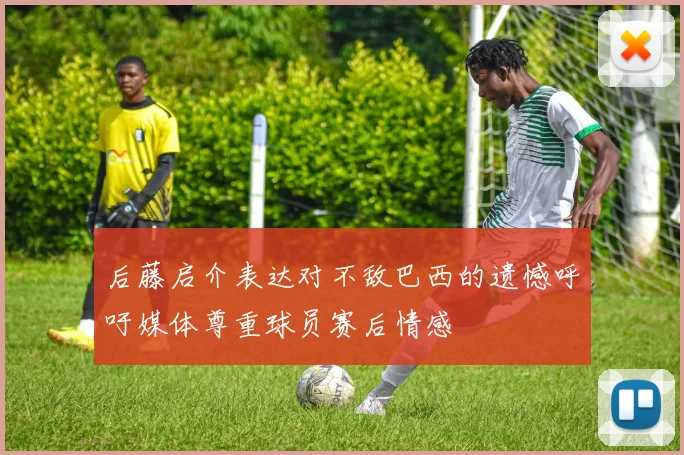后藤启介表达对不敌巴西的遗憾呼吁媒体尊重球员赛后情感