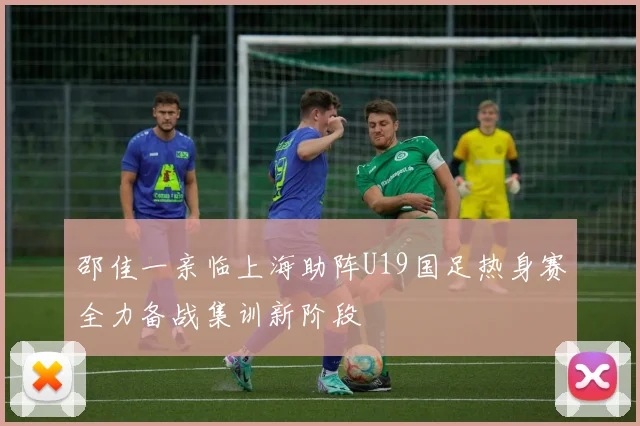 邵佳一亲临上海助阵U19国足热身赛全力备战集训新阶段