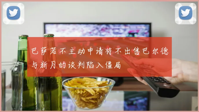巴萨若不主动申请将不出售巴尔德与新月的谈判陷入僵局