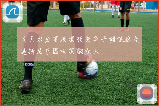 戈贝尔分享浪漫夜景华子调侃这是迪斯尼乐园吗笑翻众人