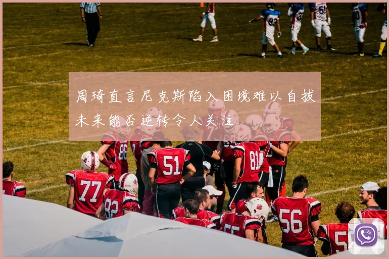 周琦直言尼克斯陷入困境难以自拔未来能否逆转令人关注