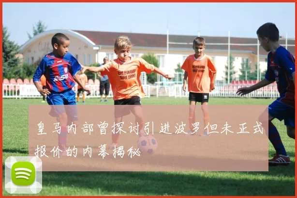 皇马内部曾探讨引进波罗但未正式报价的内幕揭秘